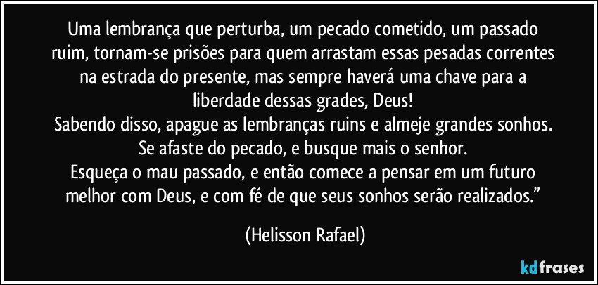 Uma lembrança que perturba, um pecado cometido, um passado ruim, tornam-se prisões para quem arrastam essas pesadas correntes na estrada do presente, mas sempre haverá uma chave para a liberdade dessas grades, Deus! 
Sabendo disso, apague as lembranças ruins e almeje grandes sonhos. 
Se afaste do pecado, e busque mais o senhor. 
Esqueça o mau passado, e então comece a pensar em um futuro melhor com Deus, e com fé de que seus sonhos serão realizados.” (Helisson Rafael)