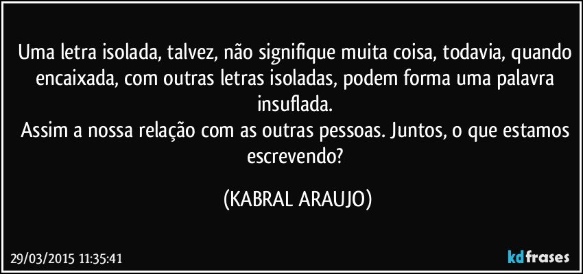 Uma letra isolada, talvez, não signifique muita coisa, todavia, quando encaixada, com outras letras isoladas, podem forma uma palavra insuflada. 
Assim a nossa relação com as outras pessoas. Juntos, o que estamos escrevendo? (KABRAL ARAUJO)