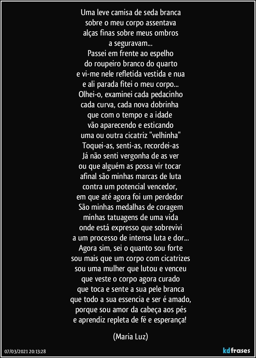 Uma leve camisa de seda branca
sobre o meu corpo assentava
alças finas sobre meus ombros
a seguravam...
Passei em frente ao espelho
do roupeiro branco do quarto
e vi-me nele refletida vestida e nua
e ali parada fitei o meu corpo...
Olhei-o, examinei cada pedacinho
cada curva, cada nova dobrinha 
que com o tempo e a idade 
vão aparecendo e esticando
uma ou outra cicatriz "velhinha"
Toquei-as, senti-as, recordei-as
Já não senti vergonha de as ver
ou que alguém as possa vir tocar 
afinal são minhas marcas de luta
contra um potencial vencedor, 
em que até agora foi um perdedor  
São minhas medalhas de coragem
minhas tatuagens de uma vida
onde está expresso que sobrevivi
a um processo de intensa luta e dor...
Agora sim, sei o quanto sou forte
sou mais que um corpo com cicatrizes
sou uma mulher que lutou e venceu
que veste o corpo agora curado
que toca e sente a sua pele branca
que todo a sua essencia e ser é amado,
porque sou amor da cabeça aos pés
e aprendiz repleta de fé e esperança! (Maria Luz)