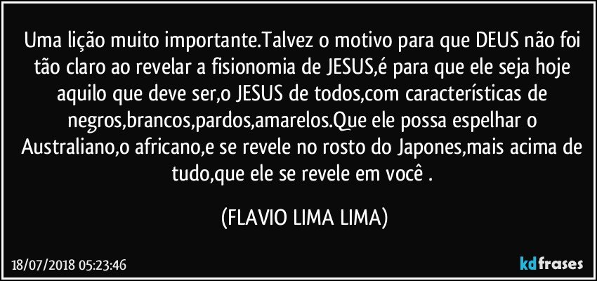 Uma lição muito importante.Talvez o motivo para que DEUS não foi tão claro ao revelar a fisionomia de JESUS,é para que ele seja hoje aquilo que deve ser,o JESUS de todos,com características de negros,brancos,pardos,amarelos.Que ele possa espelhar o Australiano,o africano,e se revele no rosto do Japones,mais acima de tudo,que ele se revele em você . (FLAVIO LIMA LIMA)