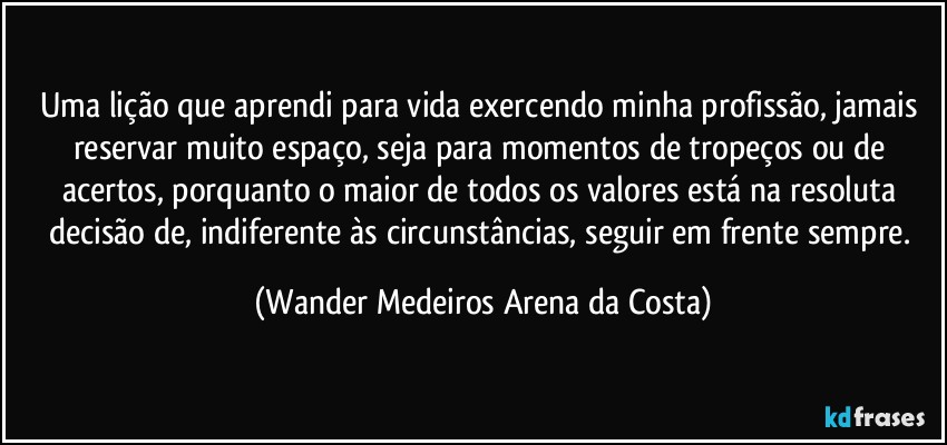 Uma lição que aprendi para vida exercendo minha profissão, jamais reservar muito espaço, seja para momentos de tropeços ou de acertos, porquanto o maior de todos os valores está na resoluta decisão de, indiferente às circunstâncias, seguir em frente sempre. (Wander Medeiros Arena da Costa)