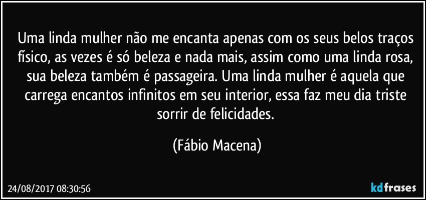 Uma linda mulher não me encanta apenas com os seus belos traços físico, as vezes é só beleza e nada mais, assim como uma linda rosa, sua beleza também é passageira. Uma linda mulher é aquela que carrega encantos infinitos em seu interior, essa faz meu dia triste sorrir de felicidades. (Fábio Macena)