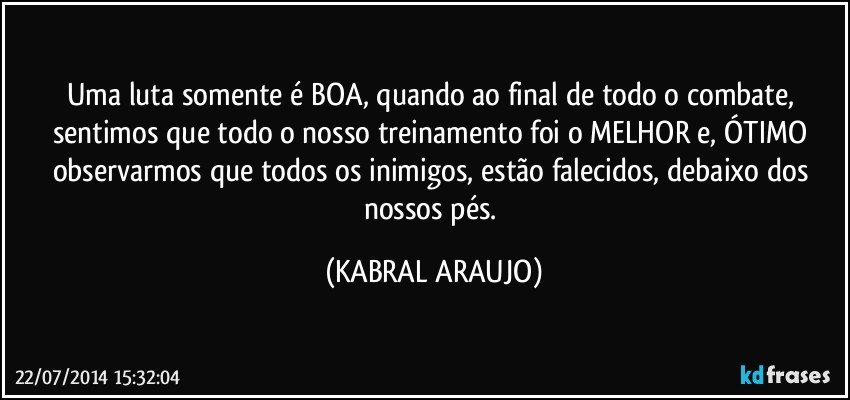 Uma luta somente é BOA, quando ao final de todo o combate, sentimos que todo o nosso treinamento foi o MELHOR e, ÓTIMO observarmos que todos os inimigos, estão falecidos, debaixo dos nossos pés. (KABRAL ARAUJO)