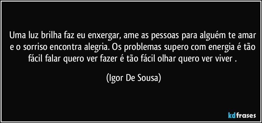 Uma luz brilha faz eu enxergar, ame as pessoas para alguém te amar e o sorriso encontra alegria. Os problemas supero com energia é tão fácil falar quero ver fazer é tão fácil olhar quero ver viver . (Igor De Sousa)
