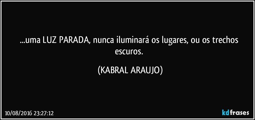 ...uma LUZ PARADA, nunca iluminará os lugares, ou os trechos escuros. (KABRAL ARAUJO)