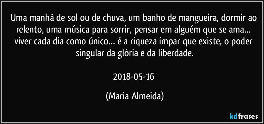 Uma manhã de sol ou de chuva, um banho de mangueira, dormir ao relento, uma música para sorrir, pensar em alguém que se ama… viver cada dia como único… é a riqueza ímpar que existe, o poder singular da glória e da liberdade.

2018-05-16 (Maria Almeida)