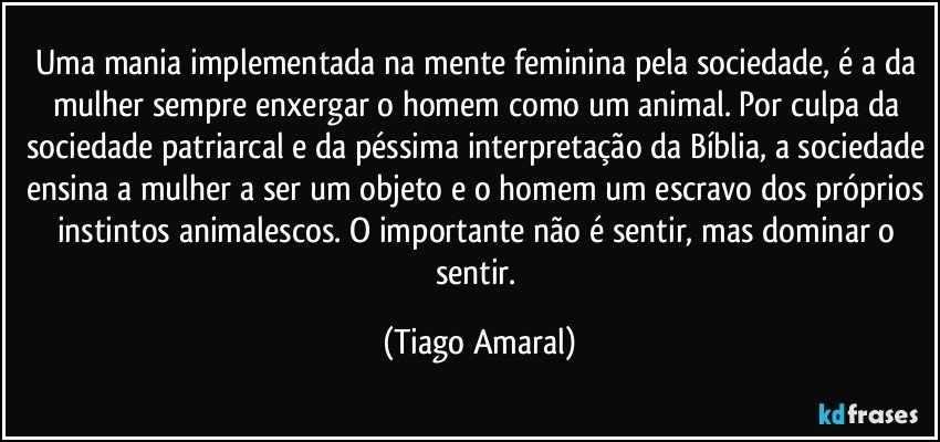 Uma mania implementada na mente feminina pela sociedade, é a da mulher sempre enxergar o homem como um animal. Por culpa da sociedade patriarcal e da péssima interpretação da Bíblia, a sociedade ensina a mulher a ser um objeto e o homem um escravo dos próprios instintos animalescos. O importante não é sentir, mas dominar o sentir. (Tiago Amaral)