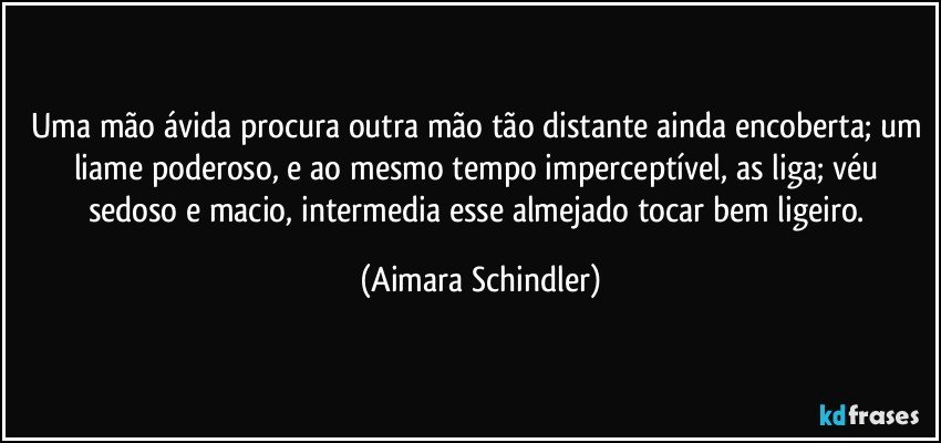 Uma mão ávida procura outra mão tão distante ainda encoberta; um liame poderoso, e ao mesmo tempo imperceptível, as liga; véu sedoso e macio, intermedia esse almejado tocar bem ligeiro. (Aimara Schindler)