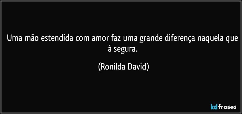 Uma mão estendida com amor faz uma grande diferença naquela que à segura. (Ronilda David)