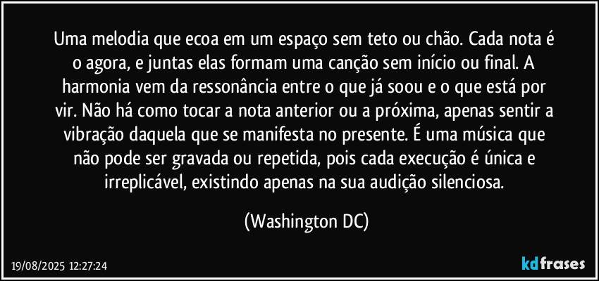 Uma melodia que ecoa em um espaço sem teto ou chão. Cada nota é o agora, e juntas elas formam uma canção sem início ou final. A harmonia vem da ressonância entre o que já soou e o que está por vir. Não há como tocar a nota anterior ou a próxima, apenas sentir a vibração daquela que se manifesta no presente. É uma música que não pode ser gravada ou repetida, pois cada execução é única e irreplicável, existindo apenas na sua audição silenciosa. (Washington DC)