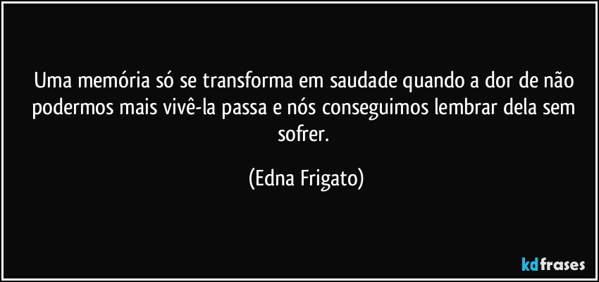 Uma memória só se transforma em saudade quando a dor de não podermos mais vivê-la passa e nós conseguimos lembrar dela sem sofrer. (Edna Frigato)