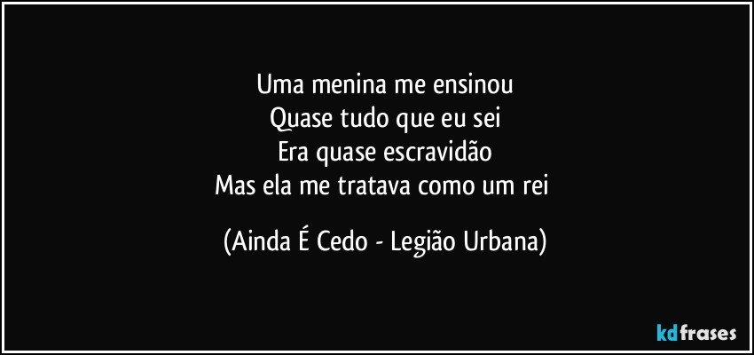 Uma menina me ensinou
Quase tudo que eu sei
Era quase escravidão
Mas ela me tratava como um rei (Ainda É Cedo - Legião Urbana)