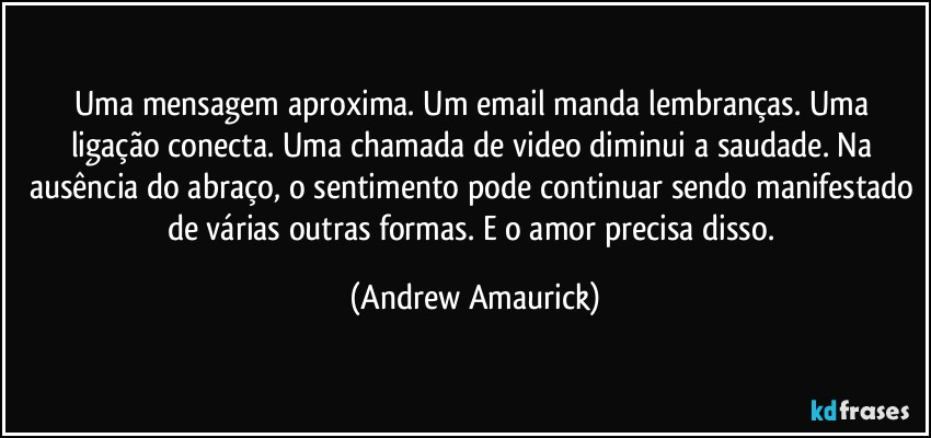 Uma mensagem aproxima. Um email manda lembranças. Uma ligação conecta. Uma chamada de video diminui a saudade. Na ausência do abraço, o sentimento pode continuar sendo manifestado de várias outras formas. E o amor precisa disso. (Andrew Amaurick)