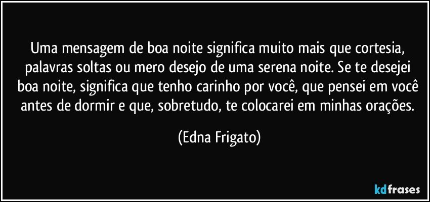 Uma mensagem de boa noite significa muito mais que cortesia, palavras soltas ou mero desejo de uma serena noite. Se te desejei boa noite, significa que tenho carinho por você, que pensei em você antes de dormir e que, sobretudo, te colocarei em minhas orações. (Edna Frigato)