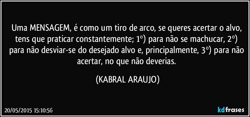 Uma MENSAGEM, é como um tiro de arco, se queres acertar o alvo, tens que praticar constantemente; 1º) para não se machucar, 2º) para não desviar-se do desejado alvo e, principalmente, 3º) para não acertar, no que não deverias. (KABRAL ARAUJO)