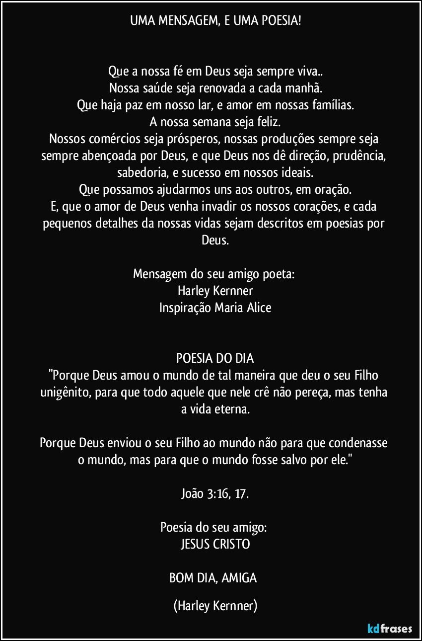 UMA MENSAGEM, E UMA POESIA!
       
       
Que a nossa fé em Deus seja sempre viva..
Nossa saúde seja renovada a cada manhã.
Que haja paz em nosso lar, e amor em nossas famílias.
A nossa semana seja feliz.
Nossos comércios seja prósperos, nossas produções sempre seja sempre abençoada por Deus, e que Deus nos dê direção, prudência, sabedoria, e sucesso em nossos ideais.
Que possamos ajudarmos uns aos outros, em oração.
E, que o amor de Deus venha invadir os nossos corações, e cada pequenos detalhes da nossas vidas sejam descritos em poesias por Deus.
       
Mensagem do seu amigo poeta: 
Harley Kernner
Inspiração Maria Alice
       
       
              POESIA DO DIA              
"Porque Deus amou o mundo de tal maneira que deu o seu Filho unigênito, para que todo aquele que nele crê não pereça, mas tenha a vida eterna.
               
Porque Deus enviou o seu Filho ao mundo não para que condenasse o mundo, mas para que o mundo fosse salvo por ele."
        
João 3:16, 17.
        
Poesia do seu amigo: 
JESUS CRISTO

    ❤️        BOM DIA, AMIGA         ❤️ (Harley Kernner)