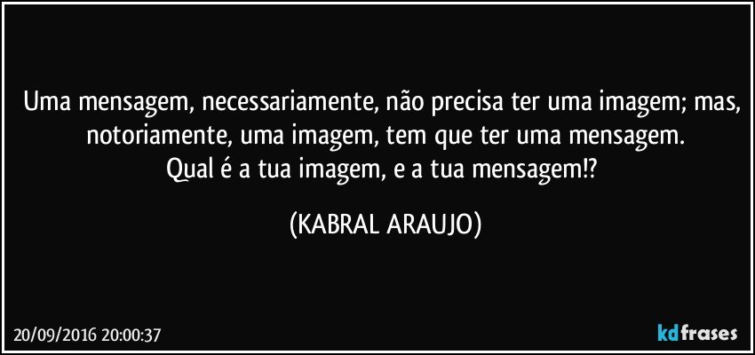 Uma mensagem, necessariamente, não precisa ter uma imagem; mas, notoriamente, uma imagem, tem que ter uma mensagem.
Qual é a tua imagem, e a tua mensagem!? (KABRAL ARAUJO)