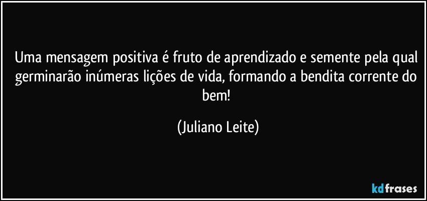 Uma mensagem positiva é fruto de aprendizado e semente pela qual germinarão inúmeras lições de vida, formando a bendita corrente do bem! (Juliano Leite)