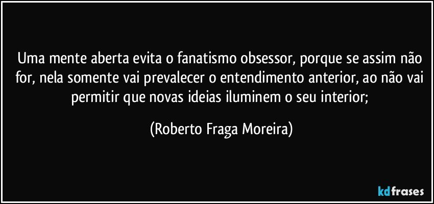 Uma mente aberta evita o fanatismo obsessor, porque se assim não for, nela somente vai prevalecer o entendimento anterior, ao não vai permitir que novas ideias iluminem o seu interior; (Roberto Fraga Moreira)