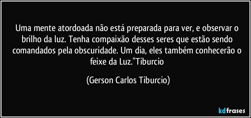 Uma mente atordoada não está preparada para ver, e observar o brilho da luz. Tenha compaixão desses seres que estão sendo comandados pela obscuridade. Um dia, eles também conhecerão o feixe da Luz."Tiburcio (Gerson Carlos Tiburcio)