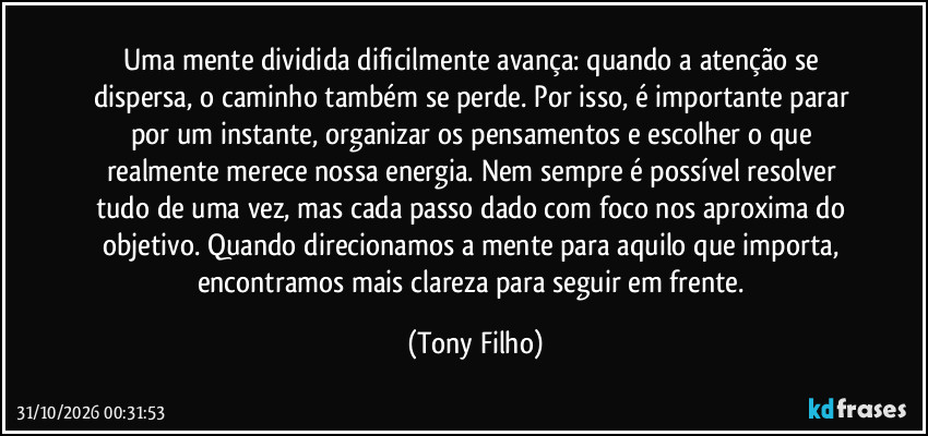 Uma mente dividida dificilmente avança: quando a atenção se dispersa, o caminho também se perde. Por isso, é importante parar por um instante, organizar os pensamentos e escolher o que realmente merece nossa energia. Nem sempre é possível resolver tudo de uma vez, mas cada passo dado com foco nos aproxima do objetivo. Quando direcionamos a mente para aquilo que importa, encontramos mais clareza para seguir em frente. (Tony Filho)