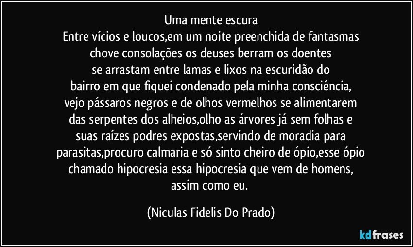 Uma mente escura
Entre vícios e loucos,em um noite preenchida de fantasmas
chove consolações os deuses berram os doentes
se arrastam entre lamas e lixos na escuridão do
bairro em que fiquei condenado pela minha consciência,
vejo pássaros negros e de olhos vermelhos se alimentarem
das serpentes dos alheios,olho as árvores já sem folhas e
suas raízes podres expostas,servindo de moradia para
parasitas,procuro calmaria e só sinto cheiro de ópio,esse ópio
chamado hipocresia essa hipocresia que vem de homens,
assim como eu. (Niculas Fidelis Do Prado)