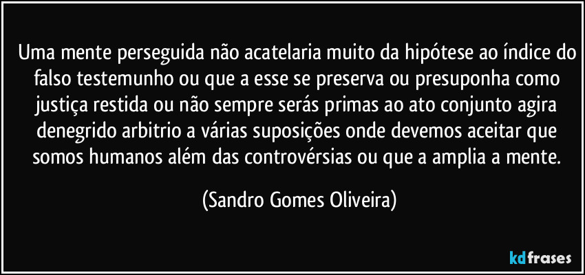 Uma mente perseguida não acatelaria muito da hipótese ao índice do falso testemunho ou que a esse se preserva ou presuponha como justiça restida ou não sempre serás primas ao ato conjunto agira denegrido arbitrio a várias suposições onde devemos aceitar que somos humanos além das controvérsias ou que a amplia a mente. (Sandro Gomes Oliveira)