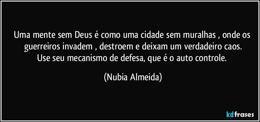 Uma mente sem Deus é como uma cidade sem muralhas , onde os guerreiros  invadem , destroem  e deixam um verdadeiro caos.
Use seu  mecanismo de defesa, que é o auto controle. (Nubia Almeida)