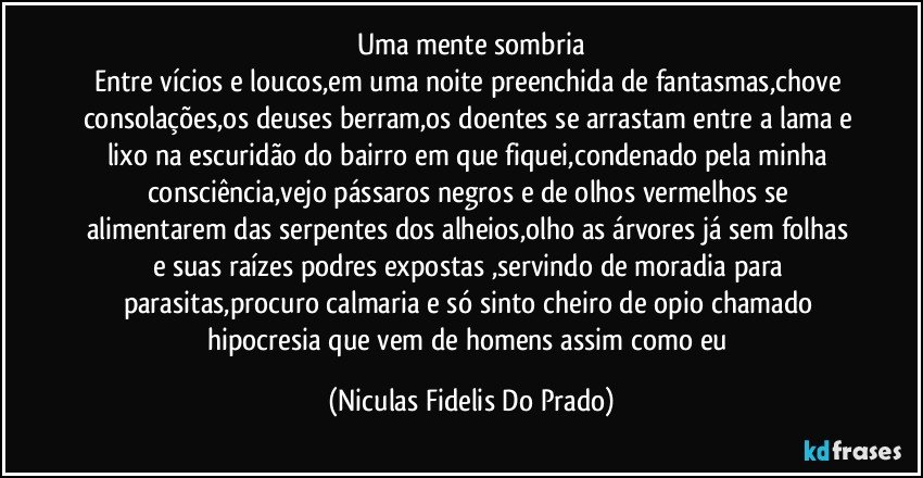 Uma mente sombria
Entre vícios e loucos,em uma noite preenchida de fantasmas,chove consolações,os deuses berram,os doentes se arrastam entre a lama e lixo na escuridão do bairro em que fiquei,condenado pela minha consciência,vejo pássaros negros e de olhos vermelhos se alimentarem das serpentes dos alheios,olho as árvores já sem folhas e suas raízes podres expostas ,servindo de moradia para parasitas,procuro calmaria e só sinto cheiro de opio chamado hipocresia que vem de homens assim como eu (Niculas Fidelis Do Prado)
