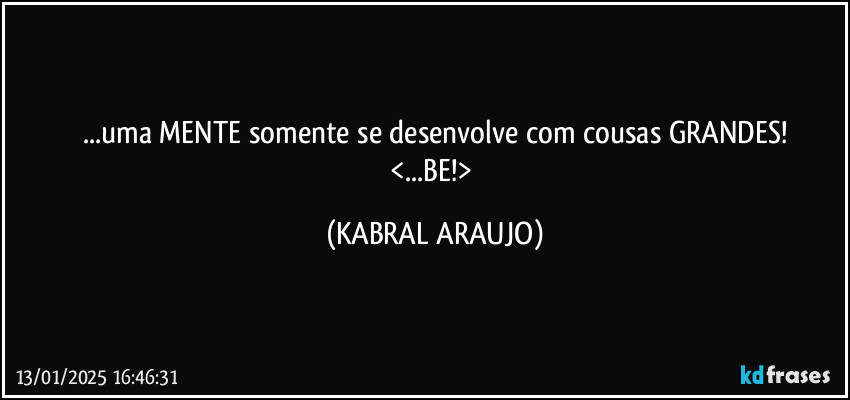 ...uma MENTE somente se desenvolve com cousas GRANDES!
<...BE!> (KABRAL ARAUJO)