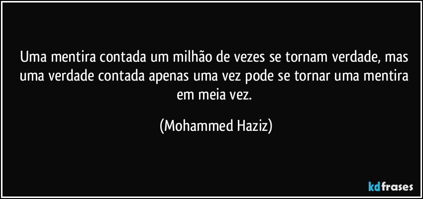 Uma mentira contada um milhão de vezes se tornam verdade, mas uma verdade contada apenas uma vez pode se tornar uma mentira em meia vez. (Mohammed Haziz)