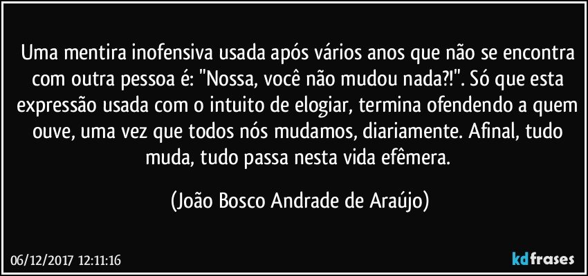 Uma mentira inofensiva usada após vários anos que não se encontra com outra pessoa é: "Nossa,  você não mudou nada?!". Só que esta expressão usada com o intuito de elogiar, termina ofendendo a quem ouve, uma vez que todos nós mudamos, diariamente. Afinal, tudo muda, tudo passa nesta vida efêmera. (João Bosco Andrade de Araújo)