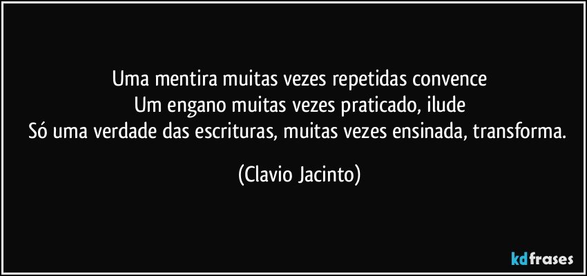 Uma mentira muitas vezes repetidas convence
Um engano muitas vezes praticado, ilude
Só uma verdade das escrituras, muitas vezes ensinada, transforma. (Clavio Jacinto)