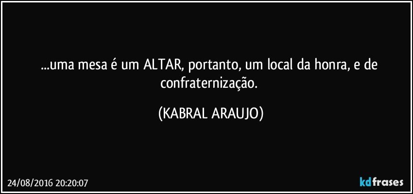 ...uma mesa é um ALTAR, portanto, um local da honra, e de confraternização. (KABRAL ARAUJO)