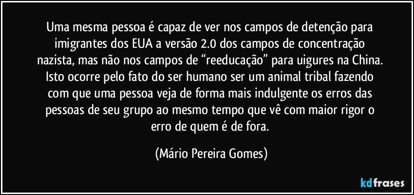 Uma mesma pessoa é capaz de ver nos campos de detenção para imigrantes dos EUA a versão 2.0 dos campos de concentração nazista, mas não nos campos de “reeducação” para uigures na China. Isto ocorre pelo fato do ser humano ser um animal tribal fazendo com que uma pessoa veja de forma mais indulgente os erros das pessoas de seu grupo ao mesmo tempo que vê com maior rigor o erro de quem é de fora. (Mário Pereira Gomes)