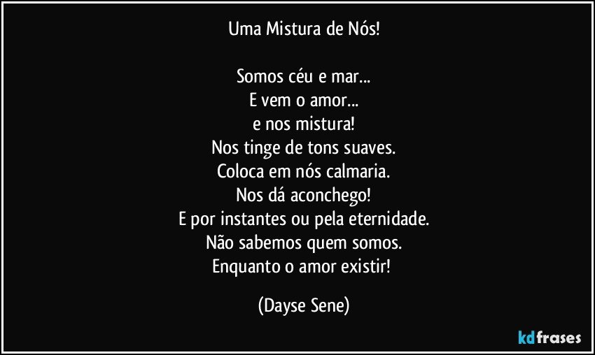 Uma Mistura de Nós!

Somos céu e mar...
E vem o amor...
e nos mistura!
Nos tinge de tons suaves.
Coloca em nós calmaria.
Nos dá aconchego!
E por instantes ou pela eternidade.
Não sabemos quem somos.
Enquanto o amor existir! (Dayse Sene)