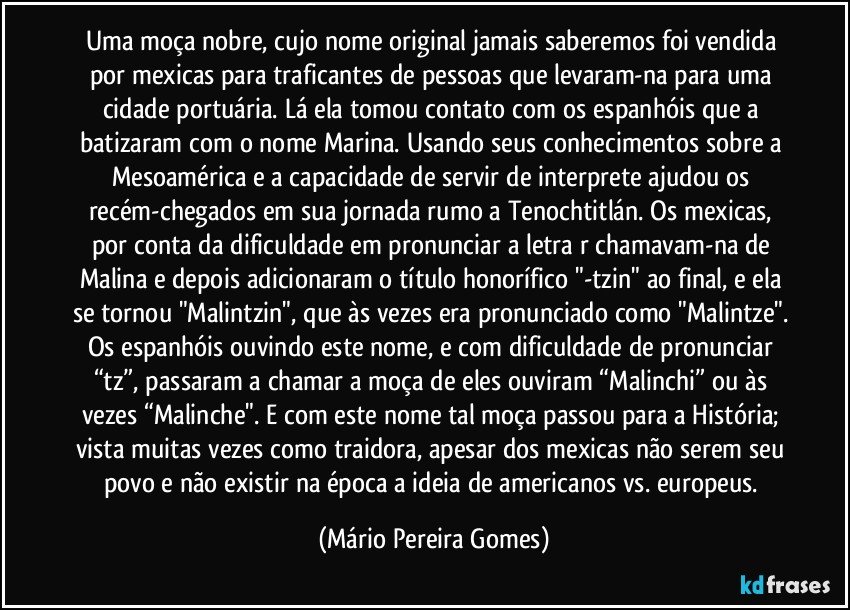 Uma moça nobre, cujo nome original jamais saberemos foi vendida por mexicas para traficantes de pessoas que levaram-na para uma cidade portuária. Lá ela tomou contato com os espanhóis que a batizaram com o nome Marina. Usando seus conhecimentos sobre a Mesoamérica e a capacidade de servir de interprete ajudou os recém-chegados em sua jornada rumo a Tenochtitlán. Os mexicas, por conta da dificuldade em pronunciar a letra r chamavam-na de Malina e depois adicionaram o título honorífico "-tzin" ao final, e ela se tornou "Malintzin", que às vezes era pronunciado como "Malintze". Os espanhóis ouvindo este nome, e com dificuldade de pronunciar “tz”, passaram a chamar a moça de eles ouviram “Malinchi” ou às vezes “Malinche".  E com este nome tal moça passou para a História; vista muitas vezes como traidora, apesar dos mexicas não serem seu povo e não existir na época a ideia de americanos vs. europeus. (Mário Pereira Gomes)