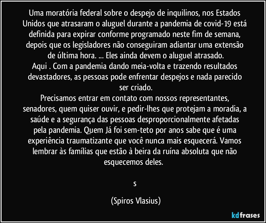 Uma moratória federal sobre o despejo de inquilinos, nos Estados Unidos que atrasaram o aluguel durante a pandemia de covid-19 está definida para expirar conforme programado neste fim de semana, depois que os legisladores não conseguiram adiantar uma extensão de última hora. ... Eles ainda devem o aluguel atrasado.
Aqui . Com a pandemia dando meia-volta e trazendo resultados devastadores, as pessoas pode enfrentar despejos e nada parecido ser criado.
Precisamos entrar em contato com nossos representantes, senadores, quem quiser ouvir, e pedir-lhes que protejam a moradia, a saúde e a segurança das pessoas desproporcionalmente afetadas pela pandemia. Quem Já foi sem-teto por anos sabe que é uma experiência traumatizante que você nunca mais esquecerá. Vamos lembrar às famílias que estão à beira da ruína absoluta que não esquecemos deles.❤️

s (Spiros Vlasius)