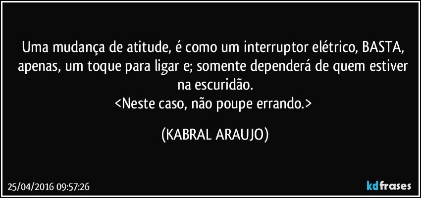 Uma mudança de atitude, é como um interruptor elétrico, BASTA, apenas, um toque para ligar e; somente dependerá de quem estiver na escuridão.
<Neste caso, não poupe errando.> (KABRAL ARAUJO)