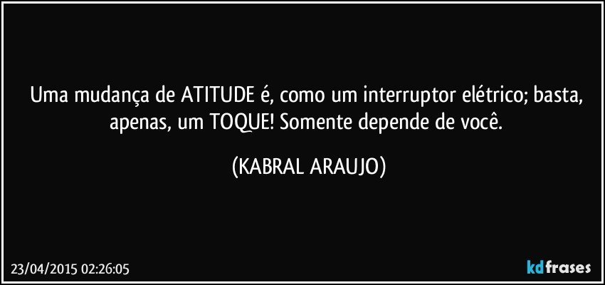 Uma mudança de ATITUDE é, como um interruptor elétrico; basta, apenas, um TOQUE! Somente depende de você. (KABRAL ARAUJO)