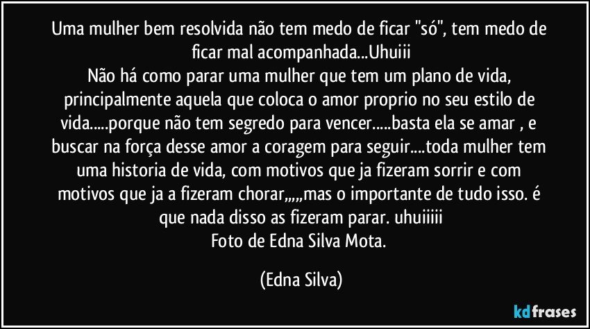 Uma mulher bem resolvida não tem medo de ficar "só", tem medo de ficar mal acompanhada...Uhuiii
Não há como parar uma mulher que tem um plano de vida, principalmente aquela que coloca o amor proprio no seu estilo de vida...porque não tem segredo para vencer...basta ela se amar , e buscar na força desse amor a coragem para seguir...toda mulher tem uma historia de vida, com motivos que ja fizeram sorrir e com motivos que ja a fizeram chorar,,,,,mas o importante de tudo isso. é que nada disso as fizeram parar. uhuiiiii
Foto de Edna Silva Mota. (Edna Silva)