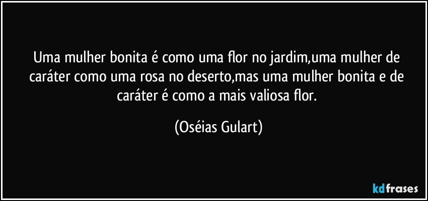 Uma mulher bonita é como uma flor no jardim,uma mulher de caráter como uma rosa no deserto,mas uma mulher bonita e de caráter é como a mais valiosa flor. (Oséias Gulart)