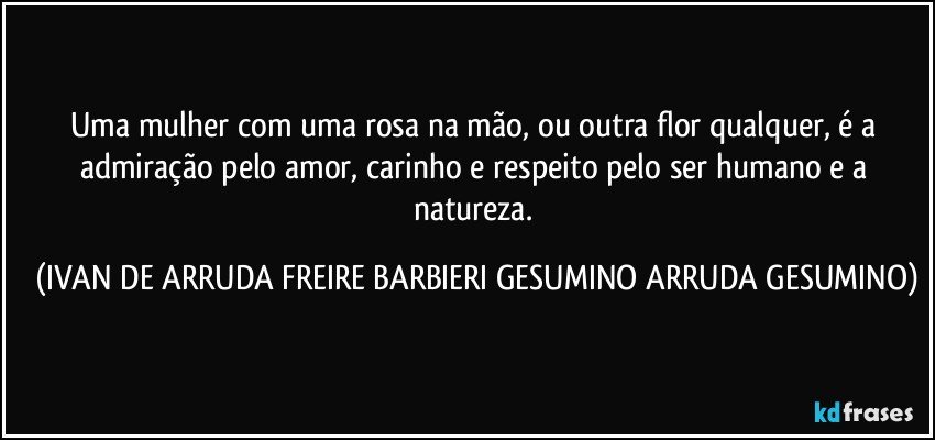 Uma mulher com uma rosa na mão,  ou outra flor qualquer, é a admiração pelo amor, carinho e respeito pelo ser humano e a natureza. (IVAN DE ARRUDA FREIRE BARBIERI GESUMINO ARRUDA GESUMINO)