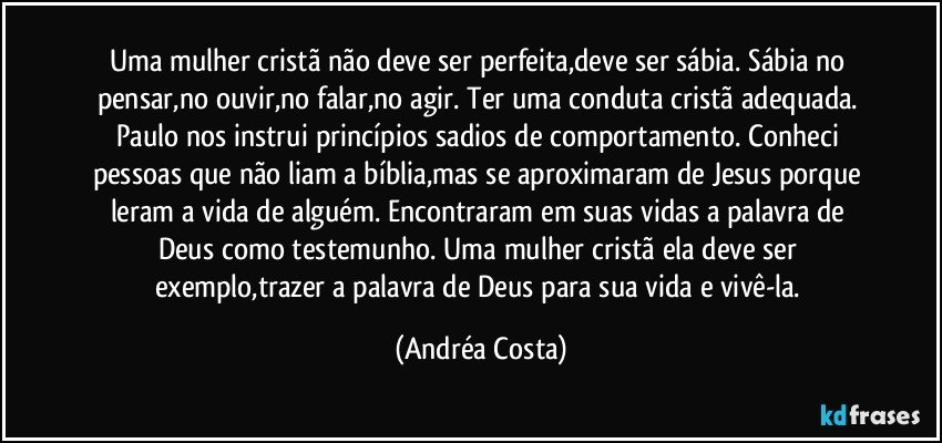 Uma mulher cristã não deve ser perfeita,deve ser sábia. Sábia no pensar,no ouvir,no falar,no agir. Ter uma conduta cristã adequada. Paulo nos instrui princípios sadios de comportamento. Conheci pessoas que não liam a bíblia,mas se aproximaram de Jesus porque leram a vida de alguém. Encontraram em suas vidas a palavra de Deus como testemunho. Uma mulher cristã ela deve ser exemplo,trazer a palavra de Deus para sua vida e vivê-la. (Andréa Costa)