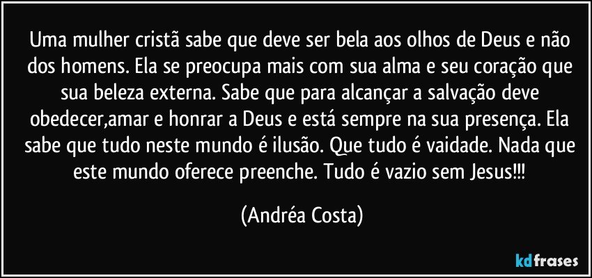 Uma mulher cristã sabe que deve ser bela aos olhos de Deus e não dos homens. Ela se preocupa mais com sua alma e seu coração que sua beleza externa. Sabe que para alcançar a salvação deve obedecer,amar e honrar a Deus e está sempre na sua presença. Ela sabe que tudo neste mundo é ilusão. Que tudo é vaidade. Nada que este mundo oferece preenche. Tudo é vazio sem Jesus!!! (Andréa Costa)