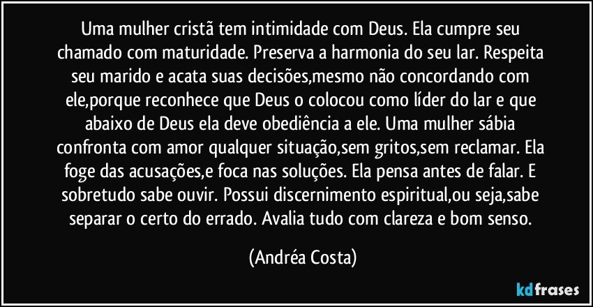 Uma mulher cristã tem intimidade com Deus. Ela cumpre seu chamado com maturidade. Preserva a harmonia do seu lar. Respeita seu marido e acata suas decisões,mesmo não concordando com ele,porque reconhece que Deus o colocou como líder do lar e que abaixo de Deus ela deve obediência a ele. Uma mulher sábia confronta com amor qualquer situação,sem gritos,sem reclamar. Ela foge das acusações,e foca nas soluções. Ela pensa antes de falar. E sobretudo sabe ouvir. Possui discernimento espiritual,ou seja,sabe separar o certo do errado. Avalia tudo com clareza e bom senso. (Andréa Costa)