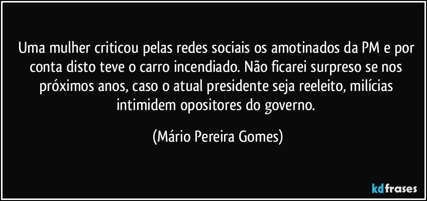 Uma mulher criticou pelas redes sociais os amotinados da PM e por conta disto teve o carro incendiado. Não ficarei surpreso se nos próximos anos, caso o atual presidente seja reeleito, milícias intimidem opositores do governo. (Mário Pereira Gomes)