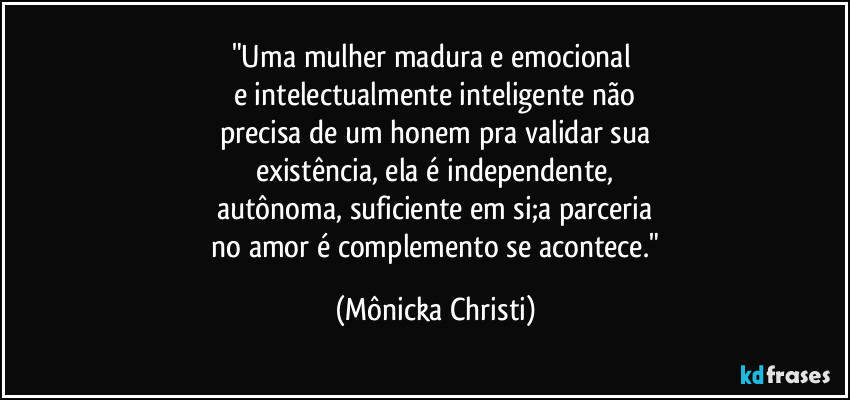"Uma mulher madura e emocional 
e intelectualmente inteligente não
precisa de um honem pra validar sua
existência, ela é independente,
autônoma, suficiente em si;a parceria
 no amor é complemento se acontece." (Mônicka Christi)