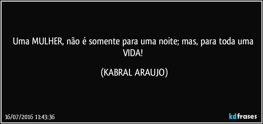 Uma MULHER, não é somente para uma noite; mas, para toda uma VIDA! (KABRAL ARAUJO)