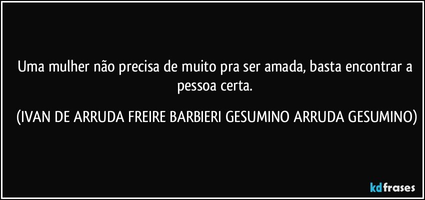 Uma mulher não precisa de muito pra ser amada, basta encontrar a pessoa certa. (IVAN DE ARRUDA FREIRE BARBIERI GESUMINO ARRUDA GESUMINO)